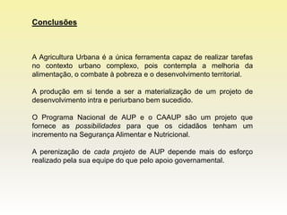 Conclusões



A Agricultura Urbana é a única ferramenta capaz de realizar tarefas
no contexto urbano complexo, pois contempla a melhoria da
alimentação, o combate à pobreza e o desenvolvimento territorial.

A produção em si tende a ser a materialização de um projeto de
desenvolvimento intra e periurbano bem sucedido.

O Programa Nacional de AUP e o CAAUP são um projeto que
fornece as possibilidades para que os cidadãos tenham um
incremento na Segurança Alimentar e Nutricional.

A perenização de cada projeto de AUP depende mais do esforço
realizado pela sua equipe do que pelo apoio governamental.
 