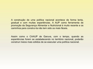 A construção de uma política nacional acontece de forma lenta,
gradual e com muitas experiências. A AUP como ferramenta de
promoção da Segurança Alimentar e Nutricional é muito recente e os
caminhos para construí-la não tem sido os mais fáceis.


Assim como o CAAUP de Garuva, com o tempo, quando as
experiências forem se estabelecendo no território nacional, poderão
construir meios mais sólidos de se executar uma política nacional.
 