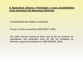 A Agricultura Urbana e Periurbana e suas possibilidades
como promotora de Segurança Alimentar



•Complexidade das cidades e mediações


•O que é urbano e periurbano (MOUGEOT, 2000)


•Em 2000, Havana sozinha já tinha mais de 26 mil canteiros de
subsistência, que produziam cerca de 540 mil Toneladas de
alimentos, segundo constatado em 1998 (ROSEN, 2000)
 