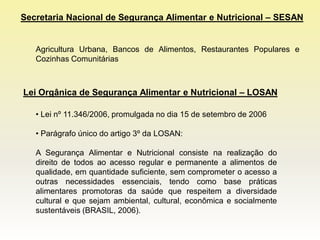 Secretaria Nacional de Segurança Alimentar e Nutricional – SESAN


   Agricultura Urbana, Bancos de Alimentos, Restaurantes Populares e
   Cozinhas Comunitárias



Lei Orgânica de Segurança Alimentar e Nutricional – LOSAN

   • Lei nº 11.346/2006, promulgada no dia 15 de setembro de 2006

   • Parágrafo único do artigo 3º da LOSAN:

   A Segurança Alimentar e Nutricional consiste na realização do
   direito de todos ao acesso regular e permanente a alimentos de
   qualidade, em quantidade suficiente, sem comprometer o acesso a
   outras necessidades essenciais, tendo como base práticas
   alimentares promotoras da saúde que respeitem a diversidade
   cultural e que sejam ambiental, cultural, econômica e socialmente
   sustentáveis (BRASIL, 2006).
 