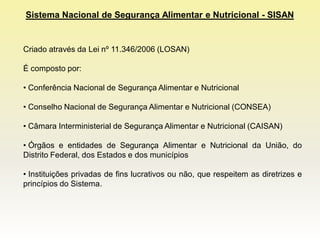 Sistema Nacional de Segurança Alimentar e Nutricional - SISAN


Criado através da Lei nº 11.346/2006 (LOSAN)

É composto por:

• Conferência Nacional de Segurança Alimentar e Nutricional

• Conselho Nacional de Segurança Alimentar e Nutricional (CONSEA)

• Câmara Interministerial de Segurança Alimentar e Nutricional (CAISAN)

• Órgãos e entidades de Segurança Alimentar e Nutricional da União, do
Distrito Federal, dos Estados e dos municípios

• Instituições privadas de fins lucrativos ou não, que respeitem as diretrizes e
princípios do Sistema.
 
