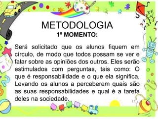 METODOLOGIA
1º MOMENTO:
Será solicitado que os alunos fiquem em
círculo, de modo que todos possam se ver e
falar sobre as opiniões dos outros. Eles serão
estimulados com perguntas, tais como: O
que é responsabilidade e o que ela significa,
Levando os alunos a perceberem quais são
as suas responsabilidades e qual é a tarefa
deles na sociedade.
 