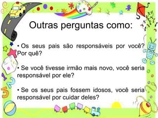 Outras perguntas como:
• Os seus pais são responsáveis por você?
Por quê?
• Se você tivesse irmão mais novo, você seria
responsável por ele?
• Se os seus pais fossem idosos, você seria
responsável por cuidar deles?
 