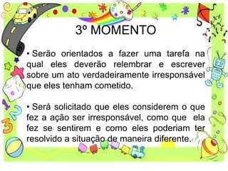 3º MOMENTO
• Serão orientados a fazer uma tarefa na
qual eles deverão relembrar e escrever
sobre um ato verdadeiramente irresponsável
que eles tenham cometido.
• Será solicitado que eles considerem o que
fez a ação ser irresponsável, como que ela
fez se sentirem e como eles poderiam ter
resolvido a situação de maneira diferente.
 