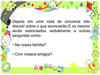 Depois em uma roda de conversa irão
discutir sobre o que escreverão.E os mesmo
serão estimulados verbalmente a outras
perguntas como:
• Na nossa família?
• Com nossos amigos?
 