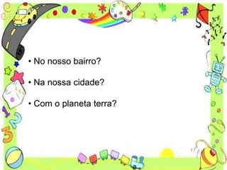 • No nosso bairro?
• Na nossa cidade?
• Com o planeta terra?
 