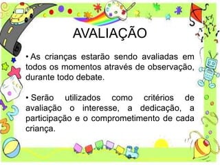 AVALIAÇÃO
• As crianças estarão sendo avaliadas em
todos os momentos através de observação,
durante todo debate.
• Serão utilizados como critérios de
avaliação o interesse, a dedicação, a
participação e o comprometimento de cada
criança.
 