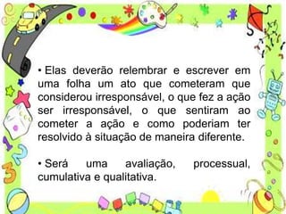 • Elas deverão relembrar e escrever em
uma folha um ato que cometeram que
considerou irresponsável, o que fez a ação
ser irresponsável, o que sentiram ao
cometer a ação e como poderiam ter
resolvido à situação de maneira diferente.
• Será uma avaliação, processual,
cumulativa e qualitativa.
 
