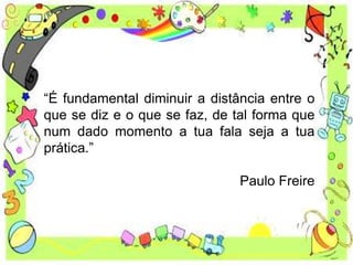 “É fundamental diminuir a distância entre o
que se diz e o que se faz, de tal forma que
num dado momento a tua fala seja a tua
prática.”
Paulo Freire
 