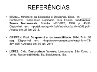 REFERÊNCIAS
• BRASIL. Ministério da Educação e Desportos. Ética. In: ______.
Parâmetros Curriculares Nacionais para Ensino Fundamental.
Temas Transversais. Brasília: MEC/SEF, 1998. p. 43-98.
Disponível em: <portal.mec.gov.br/seb/arquivos/pdf/livro082.pdf>.
Acesso em: 21 jan. 2012.
• CRIPPEN, Fred. De quem é a responsabilidade. 2014. 7min. 59
seg. Disponível em: <http://www.youtube.com/watch?v=m7Z-
Jby_d2M>. Acesso em: 02 jun. 2014
• LOPES, Cida. Descobrindo Valores: Lembranças São Como o
Vento. Responsabilidade. Ed. BrasiLeitura. 16p.
 