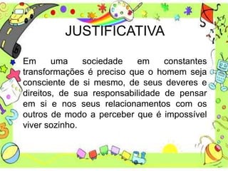 JUSTIFICATIVA
Em uma sociedade em constantes
transformações é preciso que o homem seja
consciente de si mesmo, de seus deveres e
direitos, de sua responsabilidade de pensar
em si e nos seus relacionamentos com os
outros de modo a perceber que é impossível
viver sozinho.
 