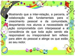 Mostrando que a inter-relação, a parceria, a
colaboração são fundamentais para o
crescimento pessoal e da comunidade,
despertando nos alunos a necessidade da
ação comprometida com interpessoal e a
consciência de que toda ação sendo ela
responsável ou irresponsável tem reflexo
para além do pessoal e atinge os que estão
ao seu redor.
 