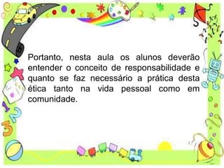 Portanto, nesta aula os alunos deverão
entender o conceito de responsabilidade e
quanto se faz necessário a prática desta
ética tanto na vida pessoal como em
comunidade.
 
