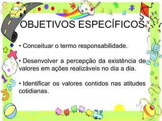 OBJETIVOS ESPECÍFICOS
• Conceituar o termo responsabilidade.
• Desenvolver a percepção da existência de
valores em ações realizáveis no dia a dia.
• Identificar os valores contidos nas atitudes
cotidianas.
 
