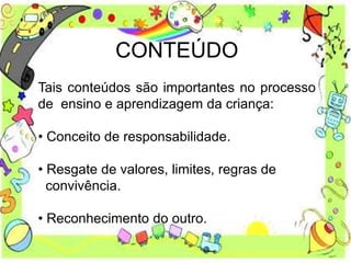 CONTEÚDO
Tais conteúdos são importantes no processo
de ensino e aprendizagem da criança:
• Conceito de responsabilidade.
• Resgate de valores, limites, regras de
convivência.
• Reconhecimento do outro.
 