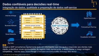 © 2016 SAP SE or an SAP affiliate company. All rights reserved. 13
Internet of things
Business Network
Social Networks
Big Data
Dados confiáveis para decisões real-time
Integração de dados, qualidade e preparação de dados self-service
“Graças a SAP convertemos rapidamente texto em informações que nos ajuda a responder aos clientes mais
rápido, e identificar novas oportunidades de negócio mais rapidamente, e assim manter a nossa vantagem
competitiva. Hood Abu Bakar, General Manager of Information and Communication Technology, MISC Berhad
”
Integration
Streaming
Federation
Replication
Data Extraction
Content
Process
enterprise semantic services
Dataset discovery Dataset relationships
cleansing
Metadata & Semantics
Cleansing
Matching
DQ Assessment
3rd Party Enrichment
Best Record
Digital Boardroom
Forecasting & Planning
Visualization & Analysis
SAP S/4 HANA
 