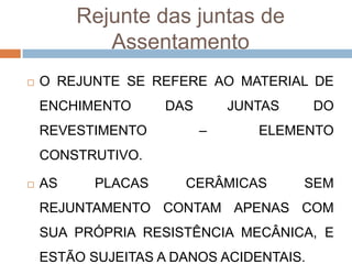 Rejunte das juntas de
Assentamento


O REJUNTE SE REFERE AO MATERIAL DE
ENCHIMENTO
REVESTIMENTO

DAS

JUNTAS
–

DO

ELEMENTO

CONSTRUTIVO.


AS

PLACAS

CERÂMICAS

SEM

REJUNTAMENTO CONTAM APENAS COM
SUA PRÓPRIA RESISTÊNCIA MECÂNICA, E
ESTÃO SUJEITAS A DANOS ACIDENTAIS.

 