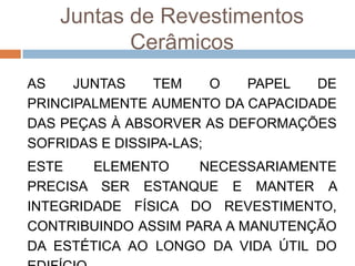 Juntas de Revestimentos
Cerâmicos
AS
JUNTAS
TEM
O
PAPEL
DE
PRINCIPALMENTE AUMENTO DA CAPACIDADE
DAS PEÇAS À ABSORVER AS DEFORMAÇÕES
SOFRIDAS E DISSIPA-LAS;
ESTE
ELEMENTO
NECESSARIAMENTE
PRECISA SER ESTANQUE E MANTER A
INTEGRIDADE FÍSICA DO REVESTIMENTO,
CONTRIBUINDO ASSIM PARA A MANUTENÇÃO
DA ESTÉTICA AO LONGO DA VIDA ÚTIL DO

 
