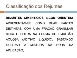 Classificação dos Rejuntes
REJUNTES CIMENTÍCIOS BICOMPONENTES:
APRESENTAM-SE

COMO

DUAS

PARTES

DISTINTAS, COM UMA FRAÇÃO GRANULAR

SECA E OUTRA NA FORMA DE EMULSÃO
AQUOSA

(ADITIVO

EFETUAR
APLICAÇÃO;

A

LÍQUIDO),

MISTURA

NA

BASTANDO
HORA

DA

 