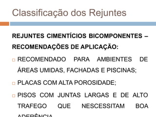 Classificação dos Rejuntes
REJUNTES CIMENTÍCIOS BICOMPONENTES –
RECOMENDAÇÕES DE APLICAÇÃO:


RECOMENDADO

PARA

AMBIENTES

DE

ÁREAS UMIDAS, FACHADAS E PISCINAS;


PLACAS COM ALTA POROSIDADE;



PISOS COM JUNTAS LARGAS E DE ALTO
TRAFEGO

QUE

NESCESSITAM

BOA

 