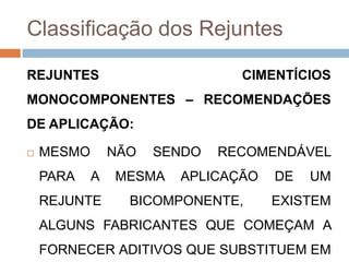 Classificação dos Rejuntes
REJUNTES

CIMENTÍCIOS

MONOCOMPONENTES – RECOMENDAÇÕES

DE APLICAÇÃO:


MESMO

PARA

NÃO

A

REJUNTE

SENDO

MESMA

RECOMENDÁVEL

APLICAÇÃO

BICOMPONENTE,

DE

UM

EXISTEM

ALGUNS FABRICANTES QUE COMEÇAM A
FORNECER ADITIVOS QUE SUBSTITUEM EM

 