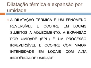 Dilatação térmica e expansão por
umidade


A DILATAÇÃO TÉRMICA É UM FENÔMENO
REVERSÍVEL

E

OCORRE

EM

LOCAIS

SUJEITOS A AQUECIMENTO. A EXPANSÃO

POR UMIDADE (EPU) É UM PROCESSO
IRREVERSÍVEL E OCORRE COM MAIOR
INTENSIDADE

EM

LOCAIS

INCIDÊNCIA DE UMIDADE.

COM

ALTA

 