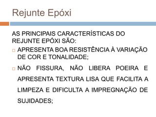 Rejunte Epóxi
AS PRINCIPAIS CARACTERÍSTICAS DO
REJUNTE EPÓXI SÃO:
 APRESENTA BOA RESISTÊNCIA À VARIAÇÃO
DE COR E TONALIDADE;


NÃO FISSURA, NÃO LIBERA POEIRA E
APRESENTA TEXTURA LISA QUE FACILITA A
LIMPEZA E DIFICULTA A IMPREGNAÇÃO DE
SUJIDADES;

 