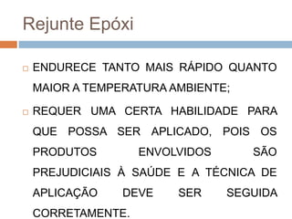 Rejunte Epóxi


ENDURECE TANTO MAIS RÁPIDO QUANTO
MAIOR A TEMPERATURA AMBIENTE;



REQUER UMA CERTA HABILIDADE PARA
QUE POSSA SER APLICADO, POIS OS
PRODUTOS

ENVOLVIDOS

SÃO

PREJUDICIAIS À SAÚDE E A TÉCNICA DE
APLICAÇÃO

DEVE

CORRETAMENTE.

SER

SEGUIDA

 