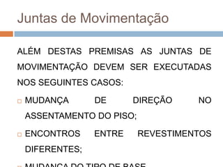 Juntas de Movimentação
ALÉM DESTAS PREMISAS AS JUNTAS DE
MOVIMENTAÇÃO DEVEM SER EXECUTADAS
NOS SEGUINTES CASOS:


MUDANÇA

DE

DIREÇÃO

NO

ASSENTAMENTO DO PISO;


ENCONTROS
DIFERENTES;

ENTRE

REVESTIMENTOS

 