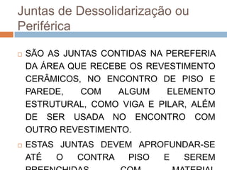 Juntas de Dessolidarização ou
Periférica


SÃO AS JUNTAS CONTIDAS NA PEREFERIA
DA ÁREA QUE RECEBE OS REVESTIMENTO
CERÂMICOS, NO ENCONTRO DE PISO E
PAREDE,
COM
ALGUM
ELEMENTO
ESTRUTURAL, COMO VIGA E PILAR, ALÉM
DE SER USADA NO ENCONTRO COM
OUTRO REVESTIMENTO.



ESTAS JUNTAS DEVEM APROFUNDAR-SE
ATÉ
O
CONTRA
PISO
E
SEREM

 