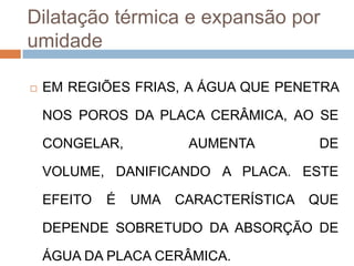 Dilatação térmica e expansão por
umidade


EM REGIÕES FRIAS, A ÁGUA QUE PENETRA
NOS POROS DA PLACA CERÂMICA, AO SE

CONGELAR,

AUMENTA

DE

VOLUME, DANIFICANDO A PLACA. ESTE

EFEITO

É

UMA

CARACTERÍSTICA

QUE

DEPENDE SOBRETUDO DA ABSORÇÃO DE

ÁGUA DA PLACA CERÂMICA.

 
