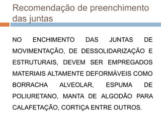 Recomendação de preenchimento
das juntas
NO

ENCHIMENTO

DAS

JUNTAS

DE

MOVIMENTAÇÃO, DE DESSOLIDARIZAÇÃO E
ESTRUTURAIS, DEVEM SER EMPREGADOS
MATERIAIS ALTAMENTE DEFORMÁVEIS COMO

BORRACHA

ALVEOLAR,

ESPUMA

DE

POLIURETANO, MANTA DE ALGODÃO PARA
CALAFETAÇÃO, CORTIÇA ENTRE OUTROS.

 