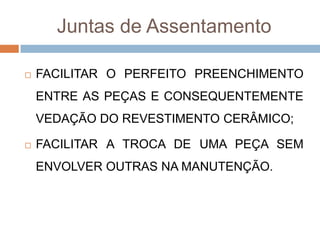 Juntas de Assentamento


FACILITAR O PERFEITO PREENCHIMENTO
ENTRE AS PEÇAS E CONSEQUENTEMENTE
VEDAÇÃO DO REVESTIMENTO CERÂMICO;



FACILITAR A TROCA DE UMA PEÇA SEM
ENVOLVER OUTRAS NA MANUTENÇÃO.

 