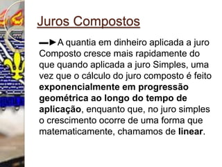 Juros Compostos▬►A quantia em dinheiro aplicada a juro Composto cresce mais rapidamente do que quando aplicada a juro Simples, uma vez que o cálculo do juro composto é feito exponencialmente em progressão geométrica ao longo do tempo de aplicação, enquanto que, no juro simples o crescimento ocorre de uma forma que matematicamente, chamamos de linear.  