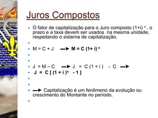 Juros CompostosO fator de capitalização para o Juro composto (1+i) n , o prazo e a taxa devem ser usados  na mesma unidade, respeitando o sistema de capitalização. M = C + J     ▬► M = C (1+ i) n   J  = M – C     ▬► J   =  C (1 + i )    -  C   ▬►     J  =  C [ (1 + i )n- 1 ]  ▬► Capitalização é um fenômeno da evolução ou crescimento do Montante no período. 
