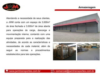 Armazenagem
Atendendo a necessidade de seus clientes,
a JWM conta com um espaço de 3.000m²
de área fechada e 3.000m² de área aberta
para operações de carga, descarga e
movimentação interna, contando com uma
equipe preparada para a realização das
atividades, de acordo as características e
necessidades de cada material, além de
seguir as normas e procedimentos
estabelecidos para tais operações.
www.jwmtransportes.com.br comercial@jwmtransportes.com.br
 