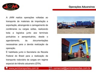 Operações Aduaneiras
A JWM realiza operações voltadas ao
transporte de materiais de importação e
exportação, abrangendo o carregamento de
contêineres ou cargas soltas, realizando
toda a logística junto aos terminais
portuários e aeroportuários, desde o
agendamento, às documentações
necessárias para a devida realização da
operação.
É habilitada junto à Secretaria da Receita
Federal do Brasil para a realização de
transporte rodoviário de cargas em regime
especial de trânsito aduaneiro (DTA).
www.jwmtransportes.com.br comercial@jwmtransportes.com.br
 