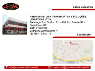 Dados Cadastrais
Razão Social: JWM TRANSPORTES E SOLUÇÕES
LOGÍSTICAS LTDA.
Endereço: Rua Queluz, 211 – Cid. Ind. Satélite SP -
Guarulhos – SP.
CEP: 07220-050
CNPJ: 00.909.998/0001-41
IE: 336.415.142.116 Localização
www.jwmtransportes.com.br comercial@jwmtransportes.com.br
 