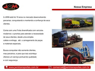 A JWM está há 19 anos no mercado desenvolvendo
parcerias, conquistando e mantendo a confiança de seus
clientes.
Conta com uma Frota diversificada com veículos
modernos e prontos para atender a necessidade
de seus clientes, desde uma simples
coleta e entrega, até o carregamento de peças
e materiais especiais.
Busca conquistar não somente clientes,
mas parceiros, e para que isso aconteça
oferece um serviço pontual de qualidade
e com segurança.
Nossa Empresa
www.jwmtransportes.com.br comercial@jwmtransportes.com.br
 