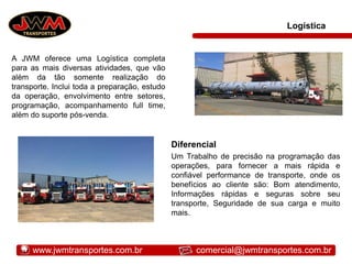 Logística
A JWM oferece uma Logística completa
para as mais diversas atividades, que vão
além da tão somente realização do
transporte. Inclui toda a preparação, estudo
da operação, envolvimento entre setores,
programação, acompanhamento full time,
além do suporte pós-venda.
Diferencial
Um Trabalho de precisão na programação das
operações, para fornecer a mais rápida e
confiável performance de transporte, onde os
benefícios ao cliente são: Bom atendimento,
Informações rápidas e seguras sobre seu
transporte, Seguridade de sua carga e muito
mais.
www.jwmtransportes.com.br comercial@jwmtransportes.com.br
 
