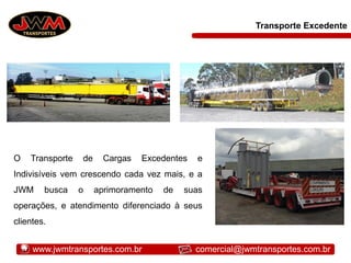 Transporte Excedente
O Transporte de Cargas Excedentes e
Indivisíveis vem crescendo cada vez mais, e a
JWM busca o aprimoramento de suas
operações, e atendimento diferenciado à seus
clientes.
www.jwmtransportes.com.br comercial@jwmtransportes.com.br
 
