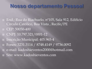 Nosso departamento PessoalEnd.: Rua do Riachuelo, nº105, Sala 912, Edifício Circulo Católico, Boa Vista , Recife/PECEP: 50050-400CNPJ: 10.797.321/0001-12Inscrição Municipal: 405.965-4Fones: 3231.3114 / 8748.4149 / 9736.0092e-mail: kadoshieventos2000@hotmail.comSite: www.kadoshieventos.com