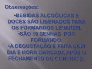 Observações:•BEBIDAS ALCOÓLICAS E  DOCES SÃO LIBERADOS PARA OS FORMANDOS LEVAREM.•SÃO 10 SENHAS  POR FORMANDO.•A DEGUSTAÇÃO É FEITA COM DIA E HORA MARCADA APÓS O FECHAMENTO DO CONTRATO.
