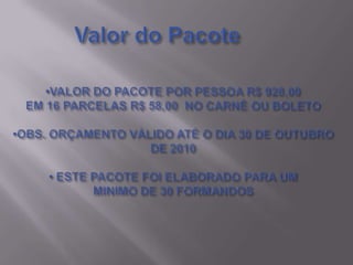 Valor do Pacote•VALOR DO PACOTE POR PESSOA R$ 928,00EM 16 PARCELAS R$ 58,00  NO CARNÊ OU BOLETO•OBS. ORÇAMENTO VÁLIDO ATÉ O DIA 30 DE OUTUBRO DE 2010• ESTE PACOTE FOI ELABORADO PARA UMMINIMO DE 30 FORMANDOS