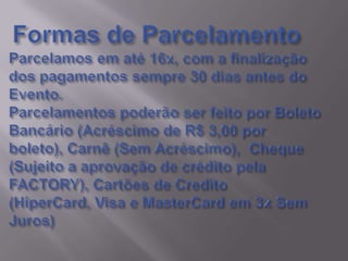 Formas de ParcelamentoParcelamos em até 16x, com a finalização dos pagamentos sempre 30 dias antes do Evento.Parcelamentos poderão ser feito por Boleto Bancário (Acréscimo de R$ 3,00 por boleto), Carnê (Sem Acréscimo),  Cheque (Sujeito a aprovação de crédito pela FACTORY), Cartões de Credito (HiperCard, Visa e MasterCard em 3x Sem Juros)