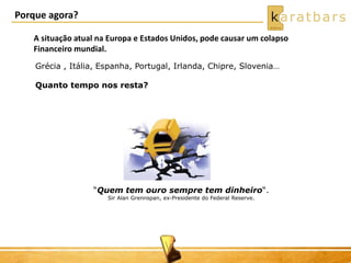 Porque agora? 
A situação atual na Europa e Estados Unidos, pode causar um colapso 
Financeiro mundial. 
Grécia , Itália, Espanha, Portugal, Irlanda, Chipre, Slovenia… 
Quanto tempo nos resta? 
“Quem tem ouro sempre tem dinheiro“. 
Sir Alan Grennspan, ex-Presidente do Federal Reserve. 
 