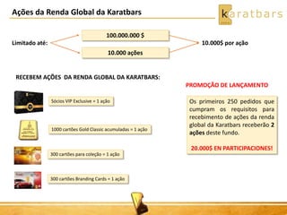 Ações da Renda Global da Karatbars 
Limitado até: 
100.000.000 $ 
10.000 ações 
10.000$ por ação 
Sócios VIP Exclusive = 1 ação 
1000 cartões Gold Classic acumuladas = 1 ação 
300 cartões para coleção = 1 ação 
300 cartões Branding Cards = 1 ação 
PROMOÇÃO DE LANÇAMENTO 
Os primeiros 250 pedidos que 
cumpram os requisitos para 
recebimento de ações da renda 
global da Karatbars receberão 2 
ações deste fundo. 
20.000$ EN PARTICIPACIONES! 
RECEBEM AÇÕES DA RENDA GLOBAL DA KARATBARS: 
 