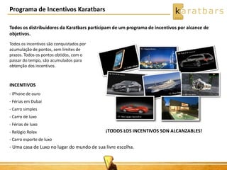 Programa de Incentivos Karatbars 
Todos os distribuidores da Karatbars participam de um programa de incentivos por alcance de 
objetivos. 
Todos os incentivos são conquistados por 
acumulação de pontos, sem limites de 
prazos. Todos os pontos obtidos, com o 
passar do tempo, são acumulados para 
obtenção dos incentivos. 
INCENTIVOS 
- iPhone de ouro 
- Férias em Dubai 
- Carro simples 
- Carro de luxo 
- Férias de luxo 
- Relógio Rolex 
- Carro esporte de luxo 
- Uma casa de Luxo no lugar do mundo de sua livre escolha. 
¡TODOS LOS INCENTIVOS SON ALCANZABLES! 
 