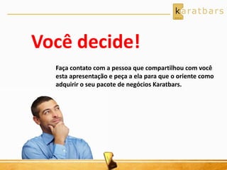 Você decide! 
Faça contato com a pessoa que compartilhou com você 
esta apresentação e peça a ela para que o oriente como 
adquirir o seu pacote de negócios Karatbars. 
 