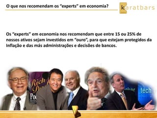 O que nos recomendam os “experts” em economia? 
Os “experts” em economia nos recomendam que entre 15 ou 25% de 
nossos ativos sejam investidos em “ouro”, para que estejam protegidos da 
Inflação e das más administrações e decisões de bancos. 
 